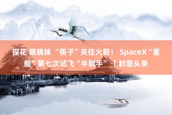 探花 眼睛妹 “筷子”夹住火箭！ SpaceX“星舰”第七次试飞“半到手” ｜封面头条