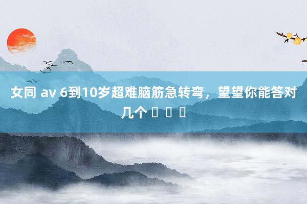 女同 av 6到10岁超难脑筋急转弯，望望你能答对几个 ​​​
