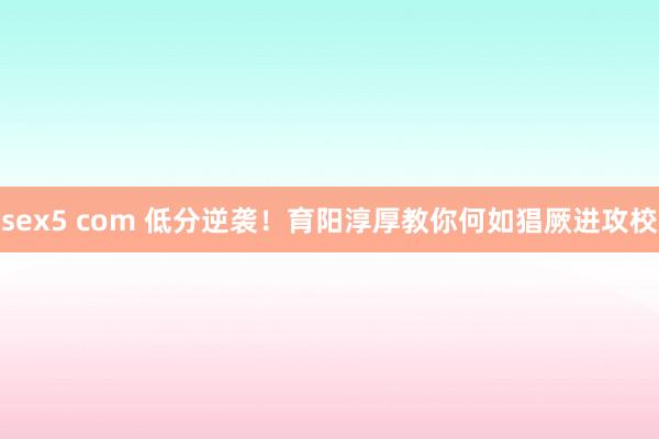 sex5 com 低分逆袭！育阳淳厚教你何如猖厥进攻校