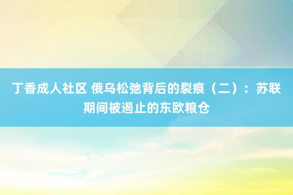 丁香成人社区 俄乌松弛背后的裂痕（二）：苏联期间被遏止的东欧粮仓
