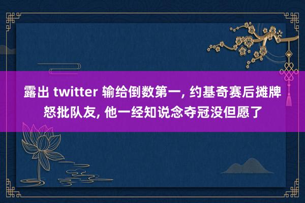 露出 twitter 输给倒数第一， 约基奇赛后摊牌怒批队友， 他一经知说念夺冠没但愿了