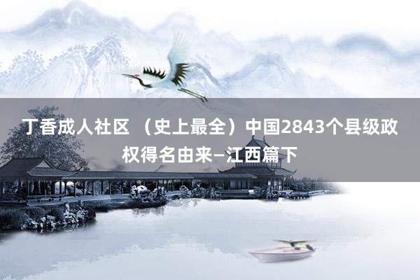 丁香成人社区 （史上最全）中国2843个县级政权得名由来—江西篇下