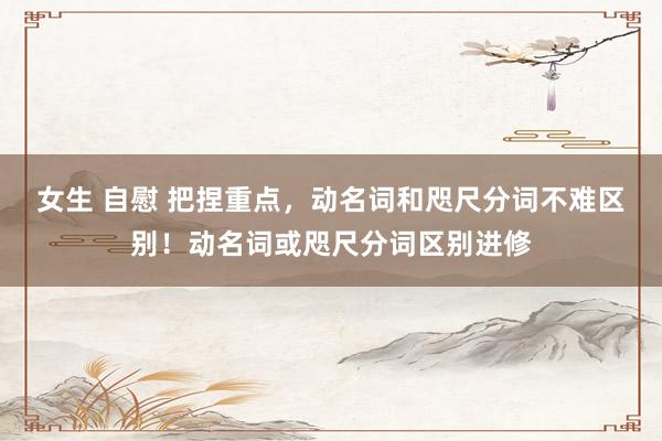 女生 自慰 把捏重点，动名词和咫尺分词不难区别！动名词或咫尺分词区别进修