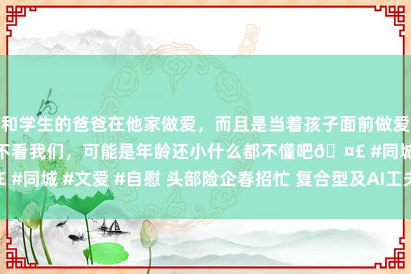 和学生的爸爸在他家做爱，而且是当着孩子面前做爱，太刺激了，孩子完全不看我们，可能是年龄还小什么都不懂吧🤣 #同城 #文爱 #自慰 头部险企春招忙 复合型及AI工夫东谈主才需求大