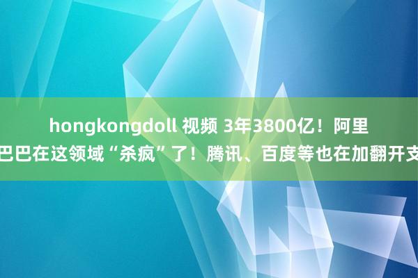 hongkongdoll 视频 3年3800亿！阿里巴巴在这领域“杀疯”了！腾讯、百度等也在加翻开支
