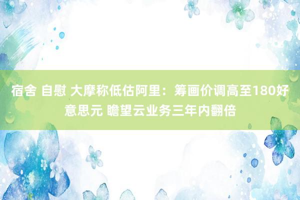 宿舍 自慰 大摩称低估阿里：筹画价调高至180好意思元 瞻望云业务三年内翻倍
