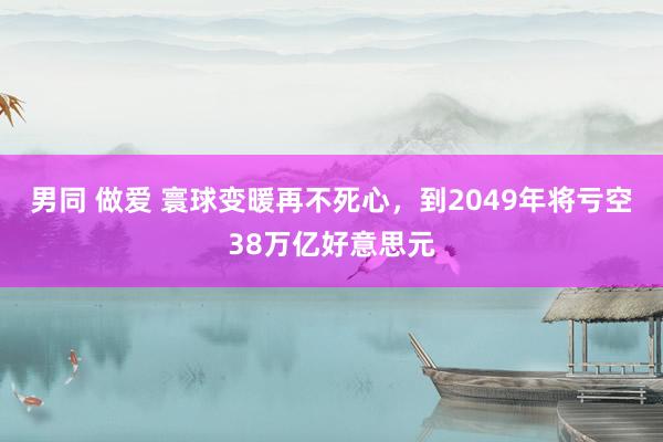 男同 做爱 寰球变暖再不死心，到2049年将亏空38万亿好意思元