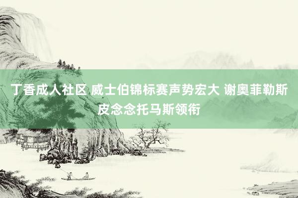 丁香成人社区 威士伯锦标赛声势宏大 谢奥菲勒斯皮念念托马斯领衔