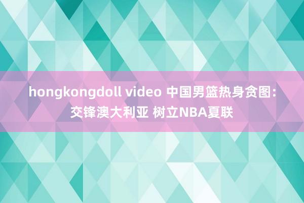 hongkongdoll video 中国男篮热身贪图：交锋澳大利亚 树立NBA夏联