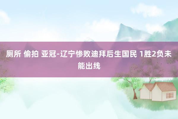厕所 偷拍 亚冠-辽宁惨败迪拜后生国民 1胜2负未能出线