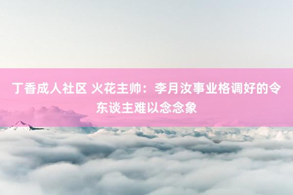 丁香成人社区 火花主帅：李月汝事业格调好的令东谈主难以念念象