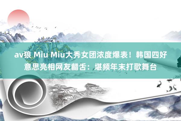 av狼 Miu Miu大秀女团浓度爆表！韩国四好意思亮相网友齰舌：堪频年末打歌舞台