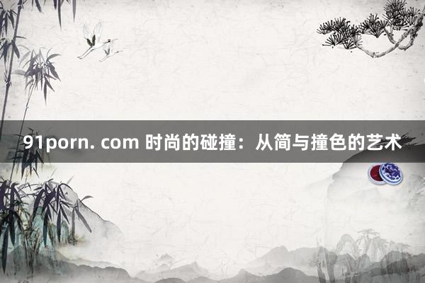 91porn. com 时尚的碰撞：从简与撞色的艺术