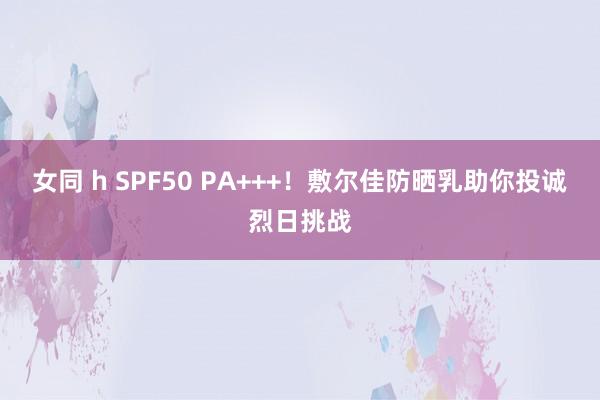 女同 h SPF50 PA+++！敷尔佳防晒乳助你投诚烈日挑战