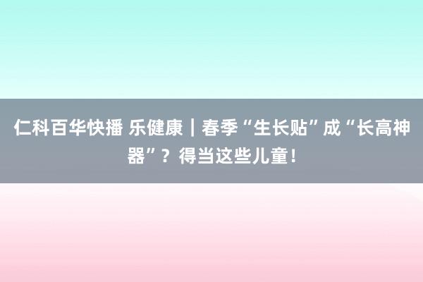 仁科百华快播 乐健康｜春季“生长贴”成“长高神器”？得当这些儿童！