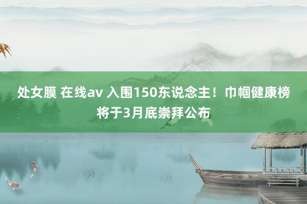 处女膜 在线av 入围150东说念主！巾帼健康榜将于3月底崇拜公布