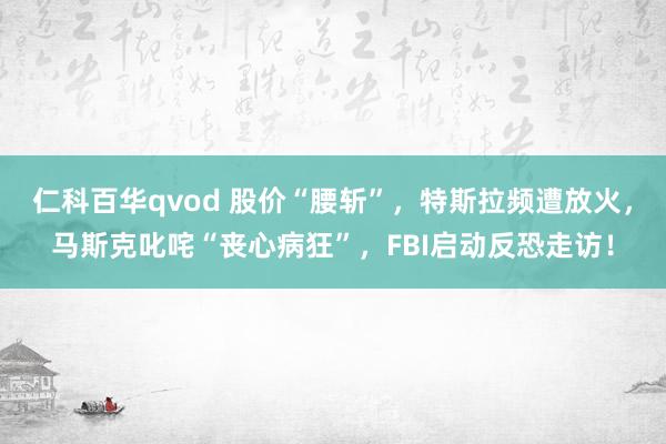 仁科百华qvod 股价“腰斩”，特斯拉频遭放火，马斯克叱咤“丧心病狂”，FBI启动反恐走访！