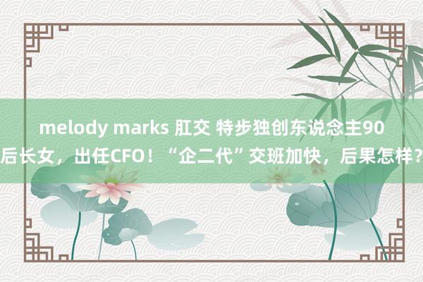 melody marks 肛交 特步独创东说念主90后长女，出任CFO！“企二代”交班加快，后果怎样？