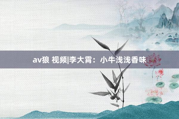 av狼 视频|李大霄：小牛浅浅香味