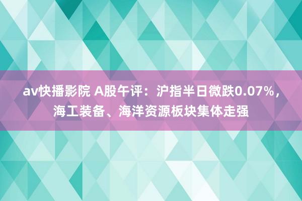 av快播影院 A股午评：沪指半日微跌0.07%，海工装备、海洋资源板块集体走强