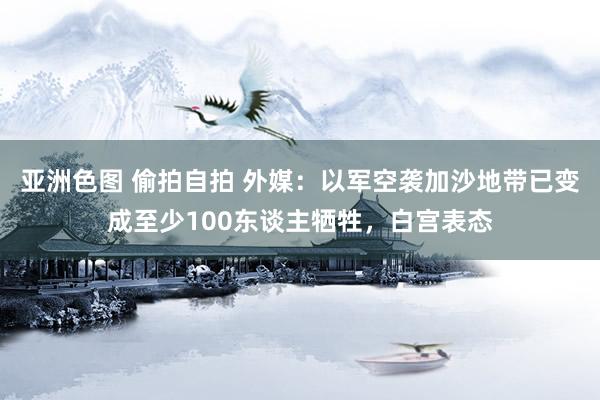 亚洲色图 偷拍自拍 外媒：以军空袭加沙地带已变成至少100东谈主牺牲，白宫表态