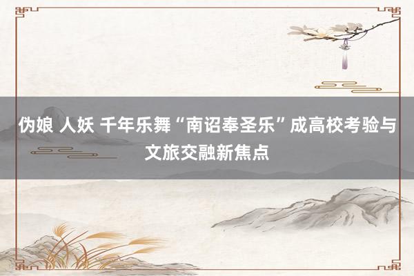 伪娘 人妖 千年乐舞“南诏奉圣乐”成高校考验与文旅交融新焦点