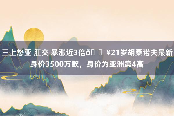 三上悠亚 肛交 暴涨近3倍💥21岁胡桑诺夫最新身价3500万欧，身价为亚洲第4高