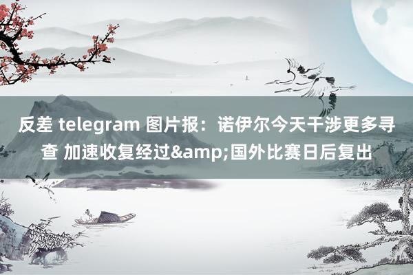 反差 telegram 图片报：诺伊尔今天干涉更多寻查 加速收复经过&国外比赛日后复出