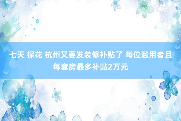 七天 探花 杭州又要发装修补贴了 每位滥用者且每套房最多补贴2万元