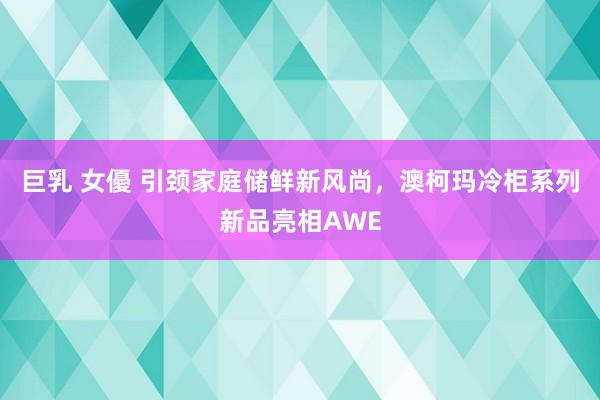 巨乳 女優 引颈家庭储鲜新风尚，澳柯玛冷柜系列新品亮相AWE