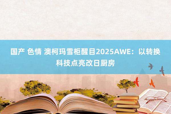 国产 色情 澳柯玛雪柜醒目2025AWE：以转换科技点亮改日厨房