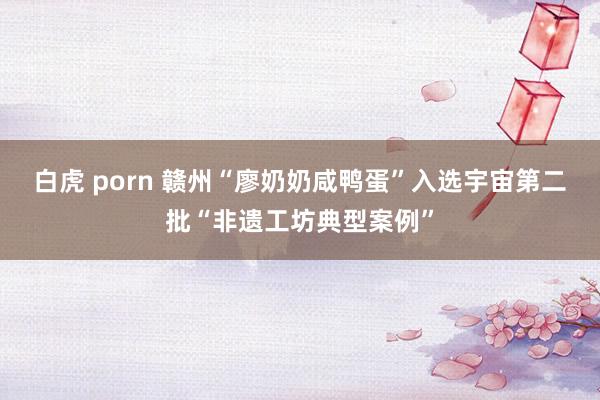 白虎 porn 赣州“廖奶奶咸鸭蛋”入选宇宙第二批“非遗工坊典型案例”