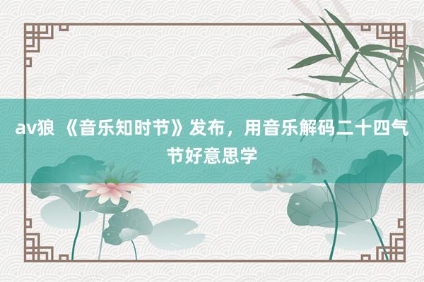av狼 《音乐知时节》发布，用音乐解码二十四气节好意思学