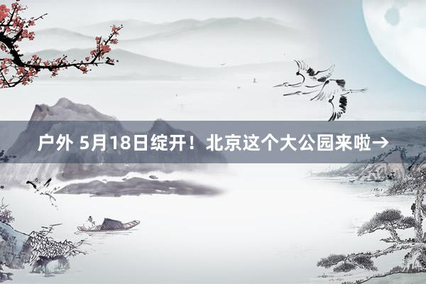 户外 5月18日绽开！北京这个大公园来啦→