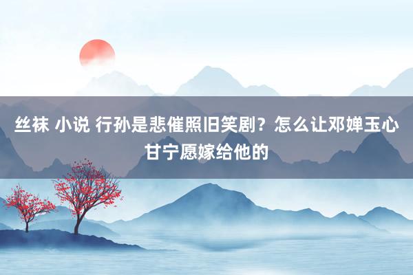 丝袜 小说 行孙是悲催照旧笑剧？怎么让邓婵玉心甘宁愿嫁给他的