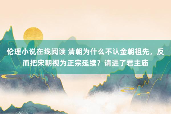 伦理小说在线阅读 清朝为什么不认金朝祖先，反而把宋朝视为正宗延续？请进了君主庙