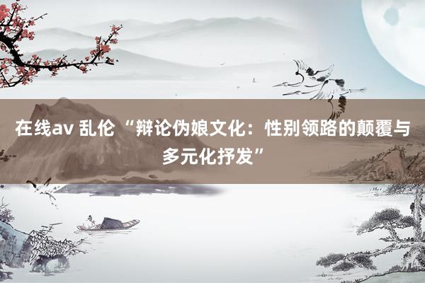 在线av 乱伦 “辩论伪娘文化：性别领路的颠覆与多元化抒发”