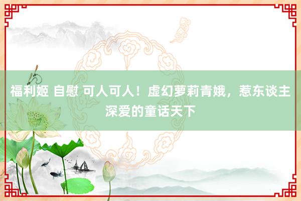 福利姬 自慰 可人可人！虚幻萝莉青娥，惹东谈主深爱的童话天下