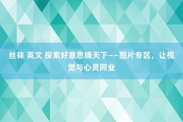 丝袜 英文 探索好意思晴天下——图片专区，让视觉与心灵同业