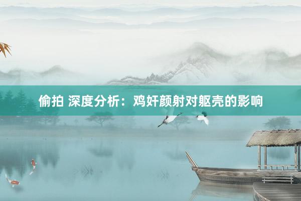偷拍 深度分析：鸡奸颜射对躯壳的影响