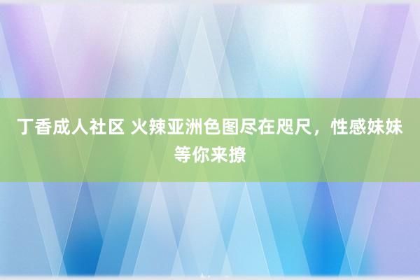 丁香成人社区 火辣亚洲色图尽在咫尺，性感妹妹等你来撩