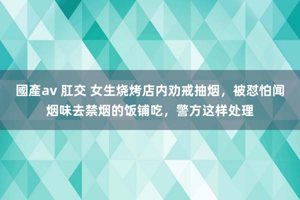 國產av 肛交 女生烧烤店内劝戒抽烟，被怼怕闻烟味去禁烟的饭铺吃，警方这样处理