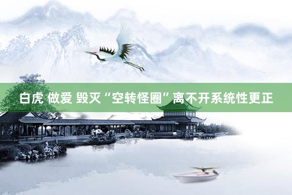 白虎 做爱 毁灭“空转怪圈”离不开系统性更正