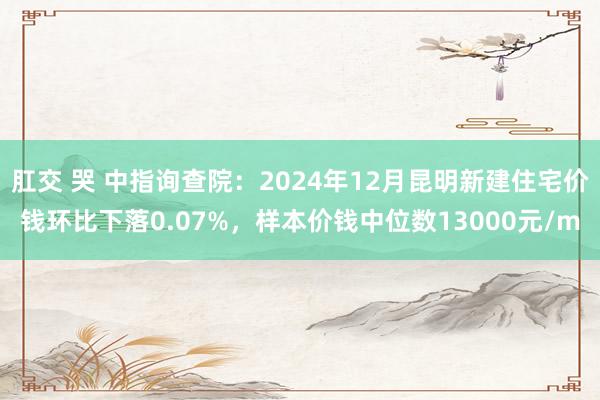 肛交 哭 中指询查院：2024年12月昆明新建住宅价钱环比下落0.07%，样本价钱中位数13000元/m