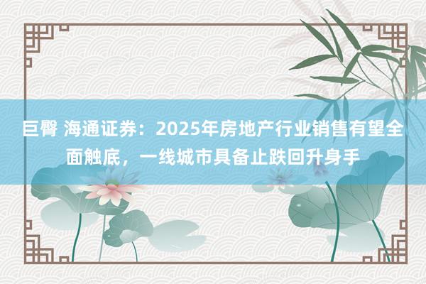 巨臀 海通证券：2025年房地产行业销售有望全面触底，一线城市具备止跌回升身手