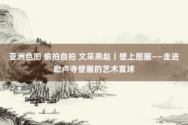 亚洲色图 偷拍自拍 文采燕赵丨壁上图画——走进毗卢寺壁画的艺术寰球