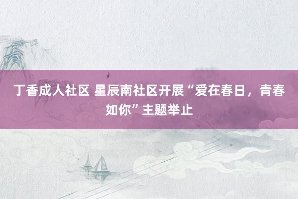丁香成人社区 星辰南社区开展“爱在春日，青春如你”主题举止