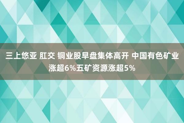 三上悠亚 肛交 铜业股早盘集体高开 中国有色矿业涨超6%五矿资源涨超5%