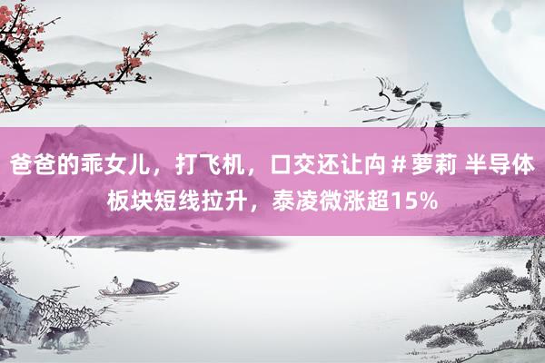 爸爸的乖女儿，打飞机，口交还让禸＃萝莉 半导体板块短线拉升，泰凌微涨超15%