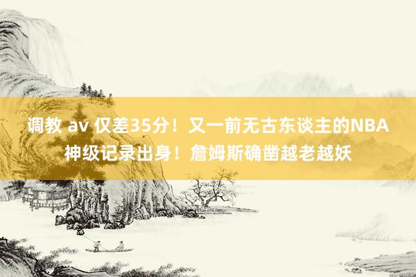 调教 av 仅差35分！又一前无古东谈主的NBA神级记录出身！詹姆斯确凿越老越妖